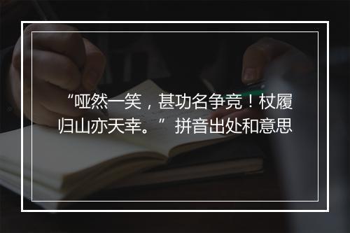 “哑然一笑，甚功名争竞！杖履归山亦天幸。”拼音出处和意思