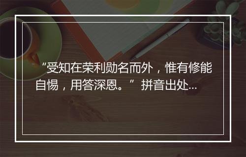 “受知在荣利勋名而外，惟有修能自惕，用答深恩。”拼音出处和意思