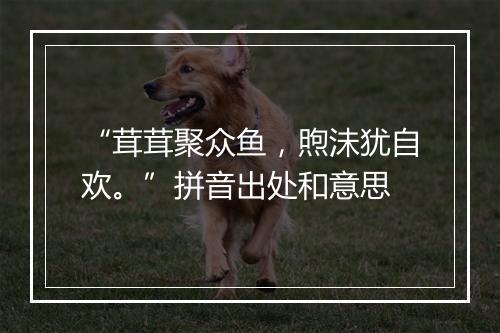 “茸茸聚众鱼，煦沬犹自欢。”拼音出处和意思