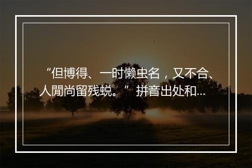 “但博得、一时懒虫名，又不合、人閒尚留残蜕。”拼音出处和意思