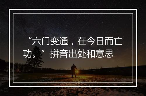 “六门变通，在今日而亡功。”拼音出处和意思