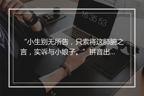 “小生别无所告，只索将这肺腑之言，实诉与小娘子。”拼音出处和意思