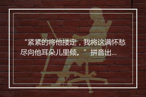 “紧紧的将他搂定，我将这满怀愁尽向他耳朵儿里倾。”拼音出处和意思