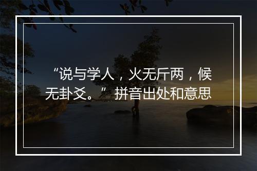 “说与学人，火无斤两，候无卦爻。”拼音出处和意思