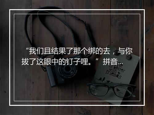 “我们且结果了那个绑的去，与你拔了这眼中的钉子哩。”拼音出处和意思