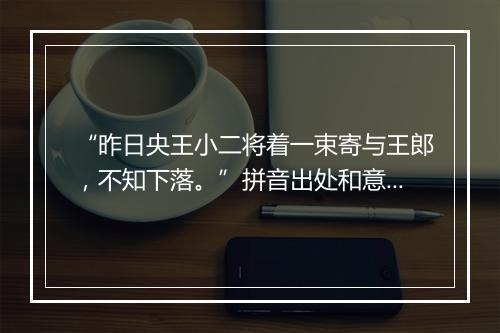 “昨日央王小二将着一束寄与王郎，不知下落。”拼音出处和意思