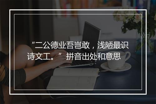 “二公德业吾岂敢，浅陋最识诗文工。”拼音出处和意思