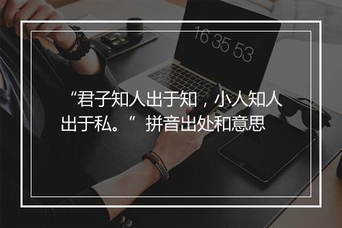 “君子知人出于知，小人知人出于私。”拼音出处和意思