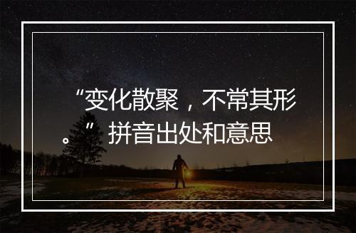 “变化散聚，不常其形。”拼音出处和意思