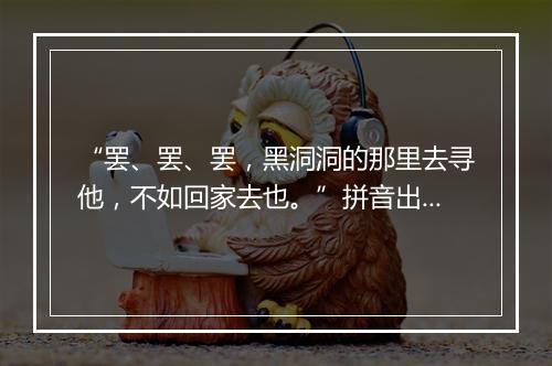 “罢、罢、罢，黑洞洞的那里去寻他，不如回家去也。”拼音出处和意思