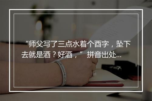 “师父写了三点水着个酉字，坠下去就是酒？好酒，”拼音出处和意思