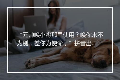 “元帅唤小将那里使用？唤你来不为别，差你为使命，”拼音出处和意思