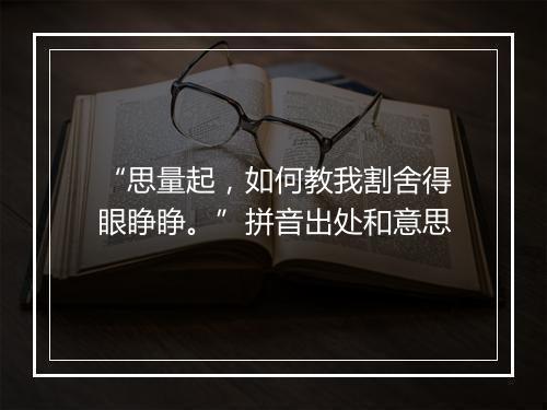 “思量起，如何教我割舍得眼睁睁。”拼音出处和意思