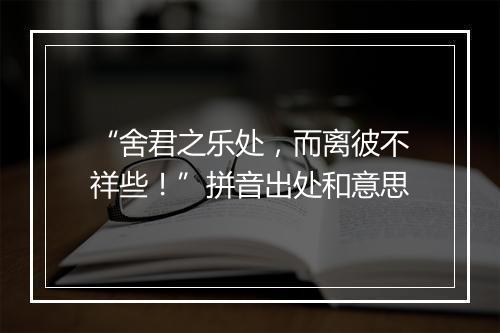 “舍君之乐处，而离彼不祥些！”拼音出处和意思