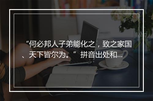 “何必邦人子弟能化之，致之家国、天下皆尔为。”拼音出处和意思