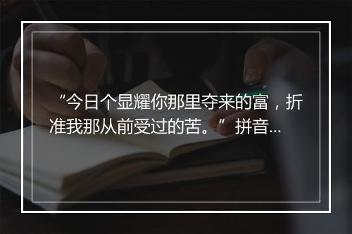 “今日个显耀你那里夺来的富，折准我那从前受过的苦。”拼音出处和意思