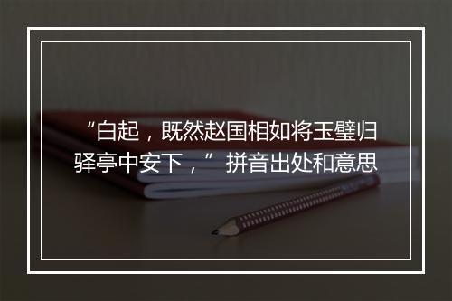 “白起，既然赵国相如将玉璧归驿亭中安下，”拼音出处和意思