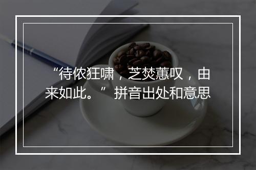 “待侬狂啸，芝焚蕙叹，由来如此。”拼音出处和意思