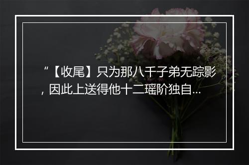 “【收尾】只为那八千子弟无踪影，因此上送得他十二瑶阶独自行。”拼音出处和意思