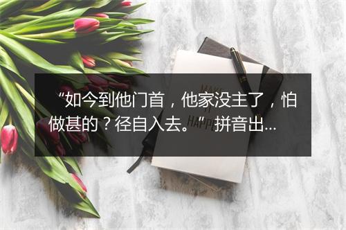 “如今到他门首，他家没主了，怕做甚的？径自入去。”拼音出处和意思