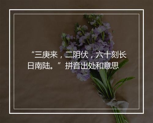 “三庚来，二阴伏，六十刻长日南陆。”拼音出处和意思