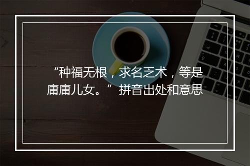 “种福无根，求名乏术，等是庸庸儿女。”拼音出处和意思