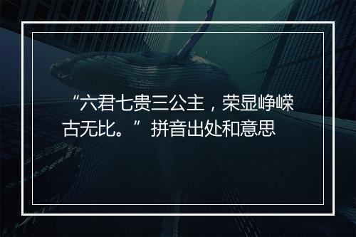 “六君七贵三公主，荣显峥嵘古无比。”拼音出处和意思