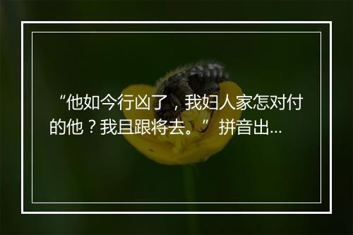 “他如今行凶了，我妇人家怎对付的他？我且跟将去。”拼音出处和意思