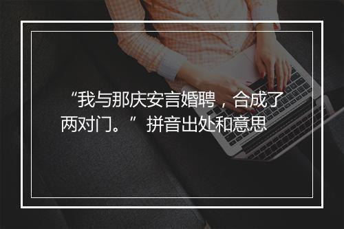 “我与那庆安言婚聘，合成了两对门。”拼音出处和意思