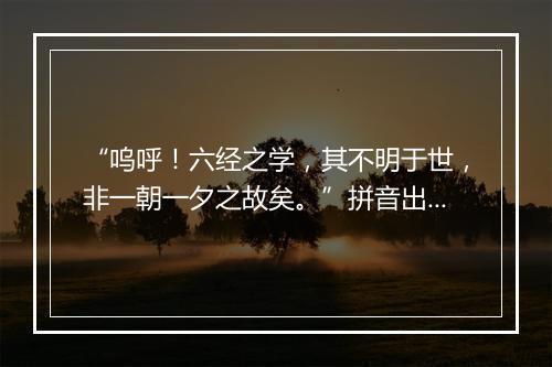 “呜呼！六经之学，其不明于世，非一朝一夕之故矣。”拼音出处和意思