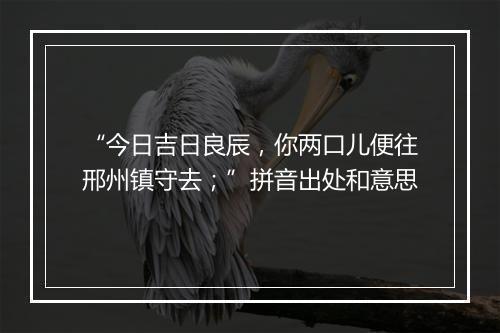 “今日吉日良辰，你两口儿便往邢州镇守去；”拼音出处和意思