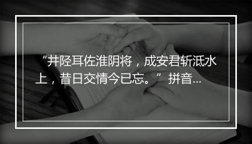 “井陉耳佐淮阴将，成安君斩泜水上，昔日交情今已忘。”拼音出处和意思