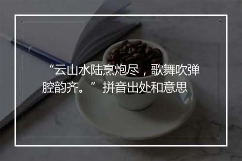 “云山水陆烹炮尽，歌舞吹弹腔韵齐。”拼音出处和意思