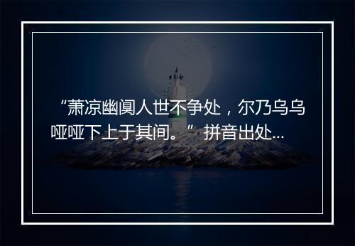 “萧凉幽阒人世不争处，尔乃乌乌哑哑下上于其间。”拼音出处和意思