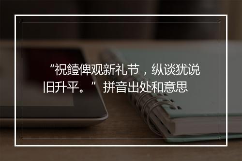 “祝饐俾观新礼节，纵谈犹说旧升平。”拼音出处和意思