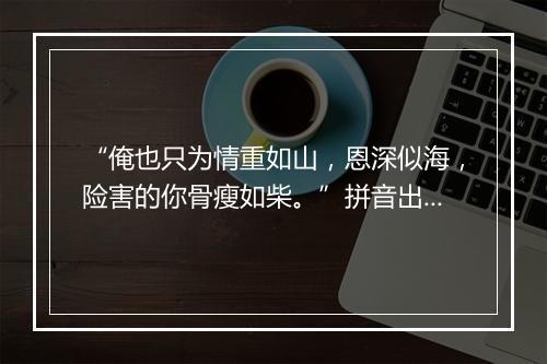 “俺也只为情重如山，恩深似海，险害的你骨瘦如柴。”拼音出处和意思