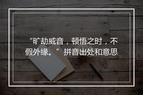 “旷劫威音，顿悟之时，不假外缘。”拼音出处和意思