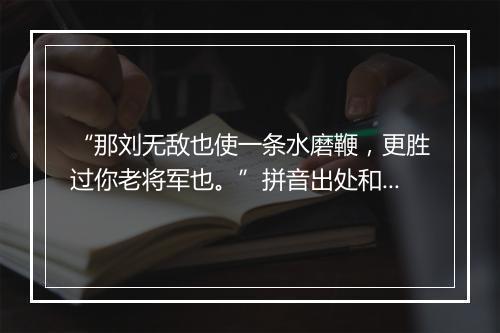 “那刘无敌也使一条水磨鞭，更胜过你老将军也。”拼音出处和意思