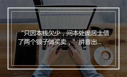 “只因本钱欠少，问本处庞居士借了两个银子做买卖，”拼音出处和意思