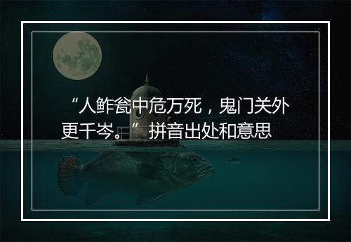 “人鲊瓮中危万死，鬼门关外更千岑。”拼音出处和意思