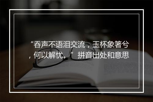 “吞声不语泪交流，玉杯象箸兮，何以解忧。”拼音出处和意思