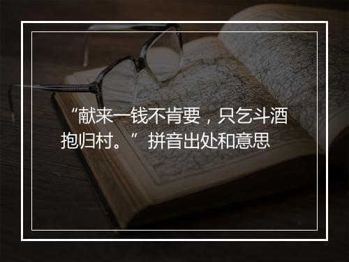 “献来一钱不肯要，只乞斗酒抱归村。”拼音出处和意思