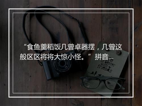 “食鱼羹稻饭几曾卓器摆，几曾这般区区将将大惊小怪。”拼音出处和意思