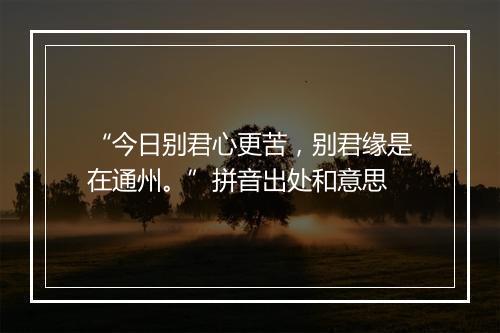 “今日别君心更苦，别君缘是在通州。”拼音出处和意思