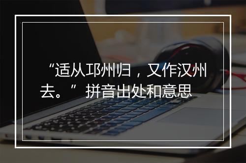 “适从邛州归，又作汉州去。”拼音出处和意思