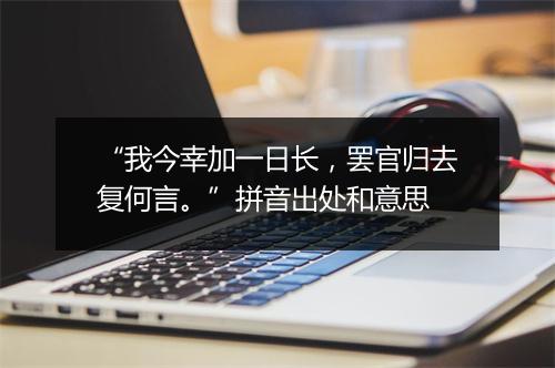 “我今幸加一日长，罢官归去复何言。”拼音出处和意思