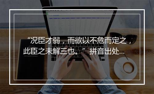 “况臣才弱，而欲以不危而定之，此臣之未解三也。”拼音出处和意思