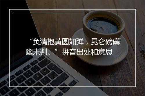 “负清抱黄圆如弹，昆仑磅礴幽未判。”拼音出处和意思