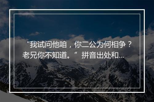 “我试问他咱，你二公为何相争？老兄你不知道。”拼音出处和意思