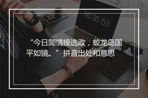 “今日閒情操选政，蛟龙岛国平如镜。”拼音出处和意思